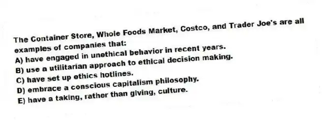 The Container Store, Whole Foods Market, Costco, and Trader Joe's are all examples of companies that:
A) have engaged in unethical behavior in recent years.
B) use a utilitarian approach to ethical decision making.
C) have set up ethics hotlines.
D) embrace a conscious capitalism philosophy.
E) have a taking, rather than giving, culture.