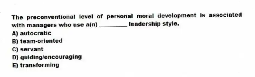 The preconventional level of personal moral development is associated with managers who use a(n) __________ leadership style.
A) autocratic
B) team-oriented
C) servant
D) guiding/encouraging
E) transforming
