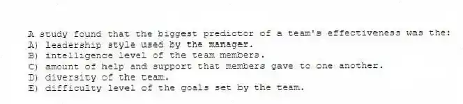 A study found that the biggest predictor of a team's effectiveness was the:
A) leadership style used by the manager.
B) intelligence level of the team members.
C) amount of help and support that members gave to one another.
D) diversity of the team.
E) difficulty level of the goals set by the team.