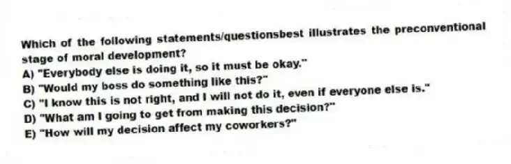 Which of the following statements/questionsbest illustrates the preconventional stage of moral development?
A) "Everybody else is doing it, so it must be okay."
B) "Would my boss do something like this?"
C) "I know this is not right, and I will not do it, even if everyone else is."
D) "What am I going to get from making this decision?"
E) "How will my decision affect my coworkers?"