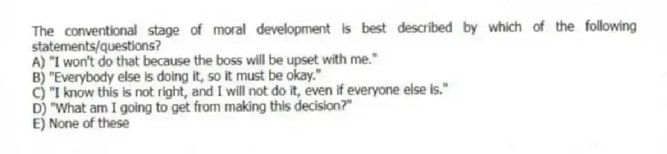 The conventional stage of moral development is best described by which of the following statements/questions?
A) "I won't do that because the boss will be upset with me."
B) "Everybody else is doing it, so it must be okay."
C) "I know this is not right, and I will not do it, even if everyone else is."
D) "What am I going to get from making this decision?"
E) None of these