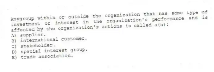 Anygroup within or outside the organization that has some type of investment or interest in the organization's performance and is affected by the organization's actions is called a(n):
A) supplier.
B) international customer.
C) stakeholder.
D) special interest group.
E) trade association.