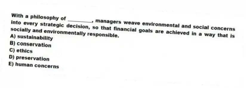 With a philosophy of __________, managers weave environmental and social concerns into every strategic decision, so that financial goals are achieved in a way that is socially and environmentally responsible.
A) sustainability
B) conservation
C) ethics
D) preservation
E) human concerns