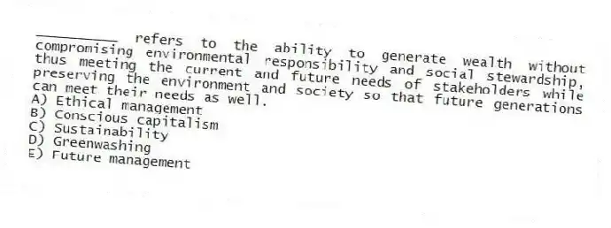 __________ refers to the ability to generate wealth without compromising environmental responsibility and social stewardship, thus meeting the current and future needs of stakeholders while preserving the environment and society so that future generations can meet their needs as well.
A) Ethical management
B) Conscious capitalism
C) Sustainability
D) Greenwashing
E) Future management