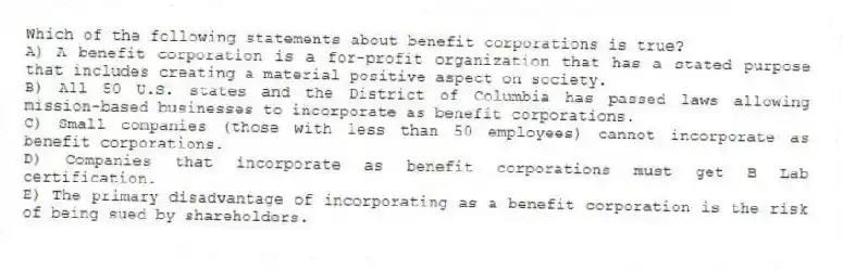 Which of the following statements about benefit corporations is true?
A) A benefit corporation is a for-profit organization that has a stated purpose that includes creating a material positive aspect on society.
B) All 50 U.S. states and the District of Columbia has passed laws allowing mission-based businesses to incorporate as benefit corporations.
C) Small companies (those with less than 50 employees) cannot incorporate as benefit corporations.
D) Companies that incorporate as benefit corporations must get B Lab certification.
E) The primary disadvantage of incorporating as a benefit corporation is the risk of being sued by shareholders.