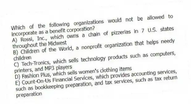 Which of the following organizations would not be allowed to incorporate as a benefit corporation?
A) Rossi, Inc., which owns a chain of pizzerias in 7 U.S. states throughout the Midwest
B) Children of the World, a nonprofit organization that helps needy children
C) Tech-Tronics, which sells technology products such as computers, printers, and MP3 players
D) Fashion Plus, which sells women's clothing items
E) Count-On-Us Financial Services, which provides accounting services, such as bookkeeping preparation, and tax services, such as tax return preparation
