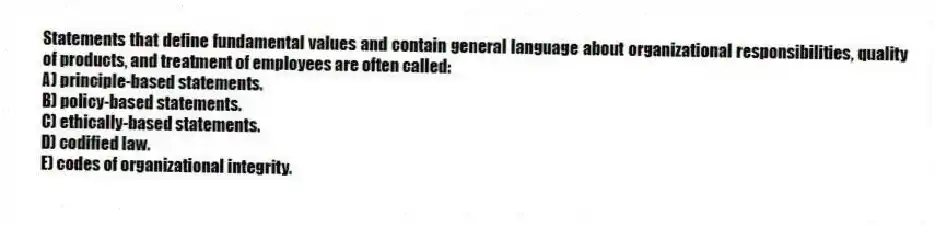 Statements that define fundamental values and contain general language about organizational responsibilities, quality of products, and treatment of employees are often called:
A) principle-based statements.
B) policy-based statements.
C) ethically-based statements.
D) codified law.
E) codes of organizational integrity.