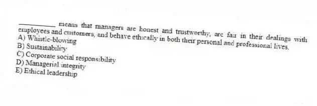 __________ means that managers are honest and trustworthy, are fair in their dealings with employees and customers, and behave ethically in both their personal and professional lives.
A) Whistle-blowing
B) Sustainability
C) Corporate social responsibility
D) Managerial integrity
E) Ethical leadership