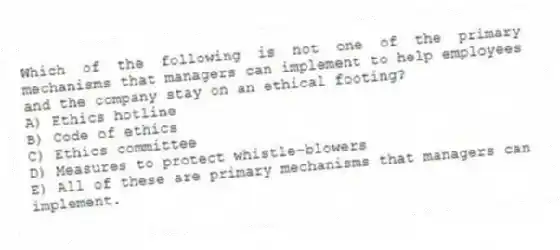 Which of the following is not one of the primary mechanisms that managers can implement to help employees and the company stay on an ethical footing?
A) Ethics hotline
B) Code of ethics
C) Ethics committee
D) Measures to protect whistle-blowers
E) All of these are primary mechanisms that managers can implement.