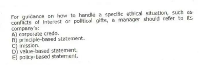 For guidance on how to handle a specific ethical situation, such as conflicts of interest or political gifts, a manager should refer to its company's:
A) corporate credo.
B) principle-based statement.
C) mission.
D) value-based statement.
E) policy-based statement.