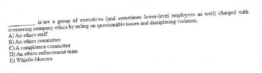__________ is/are a group of executives (and sometimes lower-level employees as well) charged with overseeing company ethics by ruling on questionable issues and disciplining violators.
A) An ethics staff
B) An ethics committee
C) A compliance committee
D) An ethics enforcement team
E) Whistle-blowers