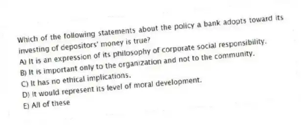 Which of the following statements about the policy a bank adopts toward its investing of depositors' money is true?
A) It is an expression of its philosophy of corporate social responsibility.
B) It is important only to the organization and not to the community.
C) It has no ethical implications.
D) It would represent its level of moral development.
E) All of these