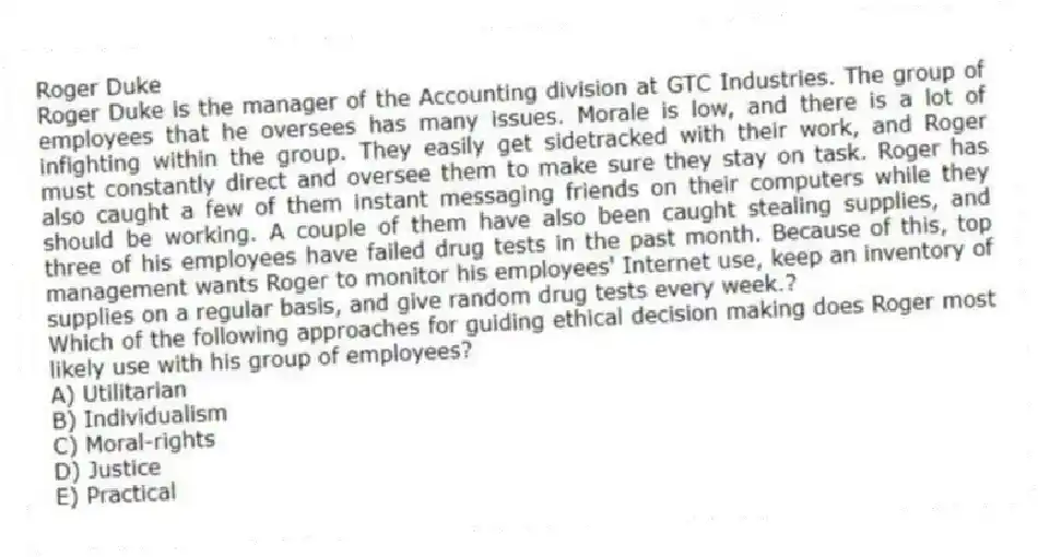 Roger Duke
Roger Duke is the manager of the Accounting division at GTC Industries. The group of employees that he oversees has many issues. Morale is low, and there is a lot of infighting within the group. They easily get sidetracked with their work, and Roger must constantly direct and oversee them to make sure they stay on task. Roger has also caught a few of them instant messaging friends on their computers while they should be working. A couple of them have also been caught stealing supplies, and three of his employees have failed drug tests in the past month. Because of this, top management wants Roger to monitor his employees' Internet use, keep an inventory of supplies on a regular basis, and give random drug tests every week.?
-Which of the following approaches for guiding ethical decision making does Roger most likely use with his group of employees?
A) Utilitarian
B) Individualism
C) Moral-rights
D) Justice
E) Practical