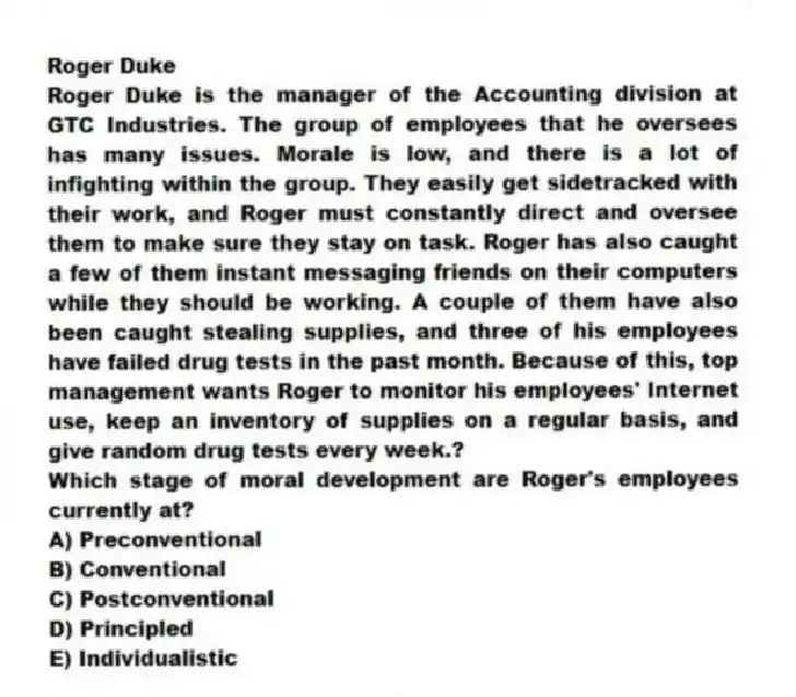 Roger Duke
Roger Duke is the manager of the Accounting division at GTC Industries. The group of employees that he oversees has many issues. Morale is low, and there is a lot of infighting within the group. They easily get sidetracked with their work, and Roger must constantly direct and oversee them to make sure they stay on task. Roger has also caught a few of them instant messaging friends on their computers while they should be working. A couple of them have also been caught stealing supplies, and three of his employees have failed drug tests in the past month. Because of this, top management wants Roger to monitor his employees' Internet use, keep an inventory of supplies on a regular basis, and give random drug tests every week.?
-Which stage of moral development are Roger's employees currently at?
A) Preconventional
B) Conventional
C) Postconventional
D) Principled
E) Individualistic