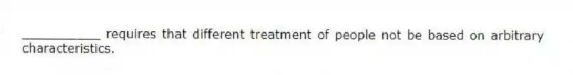 __________ requires that different treatment of people not be based on arbitrary characteristics.