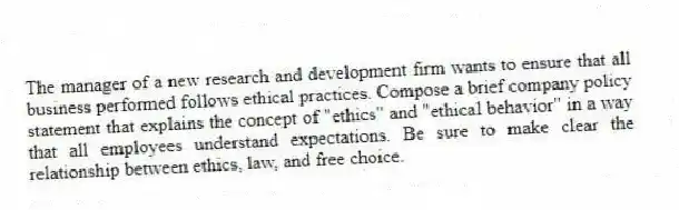 The manager of a new research and development firm wants to ensure that all business performed follows ethical practices. Compose a brief company policy statement that explains the concept of "ethics" and "ethical behavior" in a way that all employees understand expectations. Be sure to make clear the relationship between ethics, law, and free choice.
