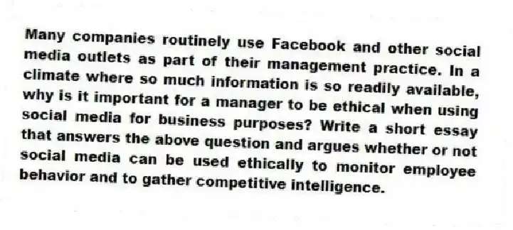 Many companies routinely use Facebook and other social media outlets as part of their management practice. In a climate where so much information is so readily available, why is it important for a manager to be ethical when using social media for business purposes? Write a short essay that answers the above question and argues whether or not social media can be used ethically to monitor employee behavior and to gather competitive intelligence.