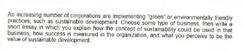 An increasing number of corporations are implementing "green" or environmentally friendly practices, such as sustainable development. Choose some type of business, then write a short essay in which you explain how the concept of sustainability could be used in that business, how success is measured in the organization, and what you perceive to be the value of sustainable development.
