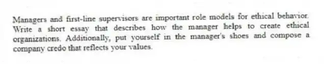 Managers and first-line supervisors are important role models for ethical behavior. Write a short essay that describes how the manager helps to create ethical organizations. Additionally, put yourself in the manager's shoes and compose a company credo that reflects your values.
