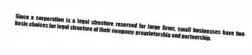 Since a corporation is a legal structure reserved for large firms, small businesses have two basic choices for legal structure of their company: proprietorship and partnership.