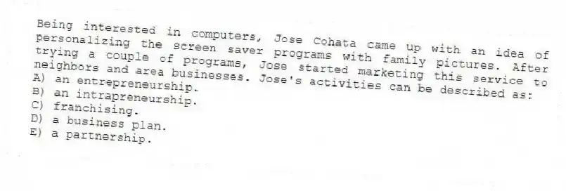 Being interested in computers, Jose Cohata came up with an idea of personalizing the screen saver programs with family pictures. After trying a couple of programs, Jose started marketing this service to neighbors and area businesses. Jose's activities can be described as:
A) an entrepreneurship.
B) an intrapreneurship.
C) franchising.
D) a business plan.
E) a partnership.
