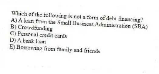 Which of the following is not a form of debt financing?
A) A loan from the Small Business Administration (SBA)
B) Crowdfunding
C) Personal credit cards
D) A bank loan
E) Borrowing from family and friends