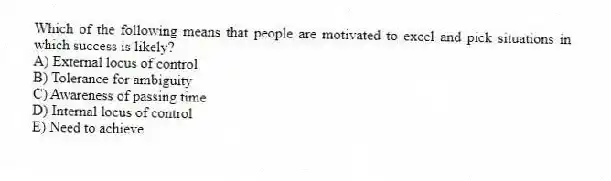 Which of the following means that people are motivated to excel and pick situations in which success is likely?
A) External locus of control
B) Tolerance for ambiguity
C) Awareness of passing time
D) Internal locus of control
E) Need to achieve