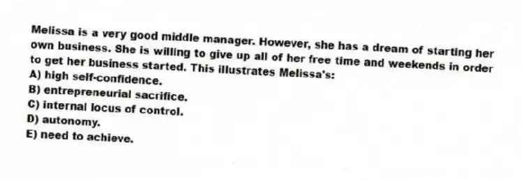 Melissa is a very good middle manager. However, she has a dream of starting her own business. She is willing to give up all of her free time and weekends in order to get her business started. This illustrates Melissa's:
A) high self-confidence.
B) entrepreneurial sacrifice.
C) internal locus of control.
D) autonomy.
E) need to achieve.