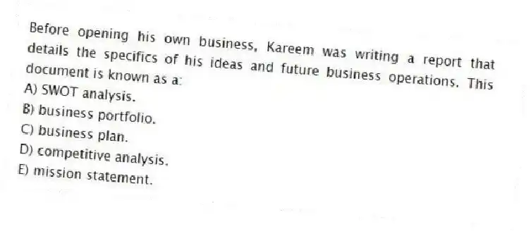 Before opening his own business, Kareem was writing a report that details the specifics of his ideas and future business operations. This document is known as a:
A) SWOT analysis.
B) business portfolio.
C) business plan.
D) competitive analysis.
E) mission statement.