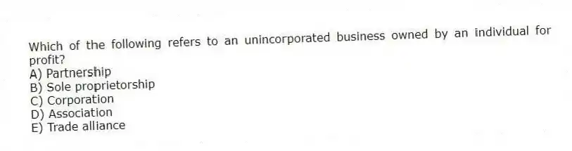Which of the following refers to an unincorporated business owned by an individual for profit?
A) Partnership
B) Sole proprietorship
C) Corporation
D) Association
E) Trade alliance