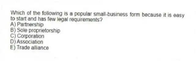 Which of the following is a popular small-business form because it is easy to start and has few legal requirements?
A) Partnership
B) Sole proprietorship
C) Corporation
D) Association
E) Trade alliance