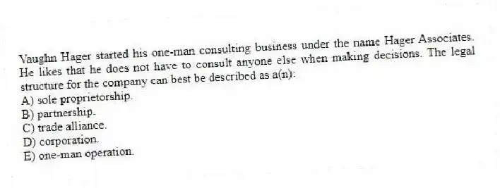 Vaughn Hager started his one-man consulting business under the name Hager Associates. He likes that he does not have to consult anyone else when making decisions. The legal structure for the company can best be described as a(n):
A) sole proprietorship.
B) partnership.
C) trade alliance.
D) corporation.
E) one-man operation.