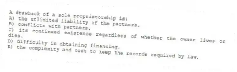 A drawback of a sole proprietorship is:
A) the unlimited liability of the partners.
B) conflicts with partners.
C) its continued existence regardless of whether the owner lives or dies.
D) difficulty in obtaining financing.
E) the complexity and cost to keep the records required by law.