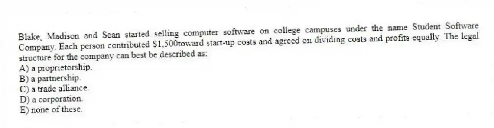 Blake, Madison and Sean started selling computer software on college campuses under the name Student Software Company. Each person contributed $1,500toward start-up costs and agreed on dividing costs and profits equally. The legal structure for the company can best be described as:
A) a proprietorship.
B) a partnership.
C) a trade alliance.
D) a corporation.
E) none of these.