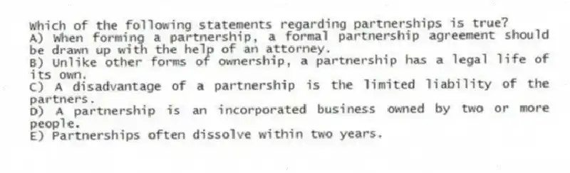 Which of the following statements regarding partnerships is true?
A) When forming a partnership, a formal partnership agreement should be drawn up with the help of an attorney.
B) Unlike other forms of ownership, a partnership has a legal life of its own.
C) A disadvantage of a partnership is the limited liability of the partners.
D) A partnership is an incorporated business owned by two or more people.
E) Partnerships often dissolve within two years.