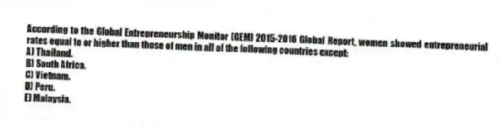 According to the Global Entrepreneurship Monitor (GEM) 2015-2016 Global Report, women showed entrepreneurial rates equal to or higher than those of men in all of the following countries except:
A) Thailand.
B) South Africa.
C) Vietnam.
D) Peru.
E) Malaysia.