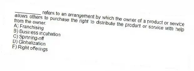__________ refers to an arrangement by which the owner of a product or service allows others to purchase the right to distribute the product or service with help from the owner.
A) Franchising
B) Business incubation
C) Spinning-off
D) Globalization
E) Right offerings