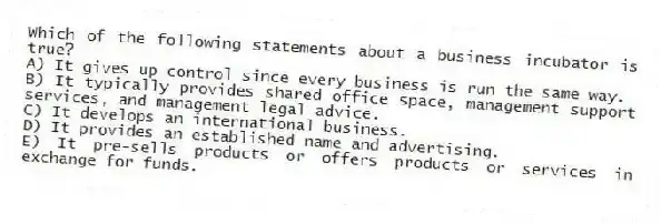 Which of the following statements about a business incubator is true?
A) It gives up control since every business is run the same way.
B) It typically provides shared office space, management support services, and management legal advice.
C) It develops an international business.
D) It provides an established name and advertising.
E) It pre-sells products or offers products or services in exchange for funds.