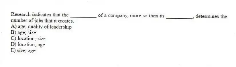 Research indicates that the __________ of a company, more so than its __________, determines the number of jobs that it creates.
A) age; quality of leadership
B) age; size
C) location; size
D) location; age
E) size; age