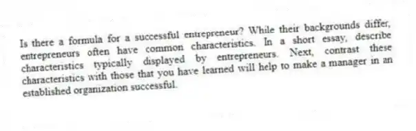 Is there a formula for a successful entrepreneur? While their backgrounds differ, entrepreneurs often have common characteristics. In a short essay, describe characteristics typically displayed by entrepreneurs. Next, contrast these characteristics with those that you have learned will help to make a manager in an established organization successful.