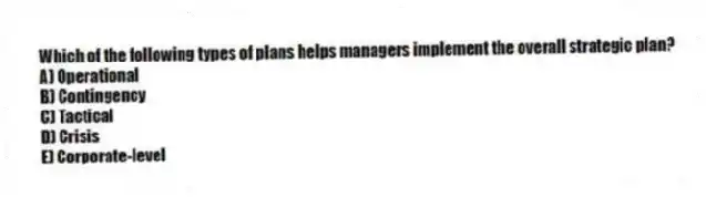 Which of the following types of plans helps managers implement the overall strategic plan?
A) Operational
B) Contingency
C) Tactical
D) Crisis
E) Corporate-level