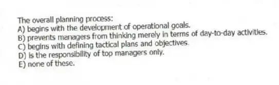 The overall planning process:
A) begins with the development of operational goals.
B) prevents managers from thinking merely in terms of day-to-day activities.
C) begins with defining tactical plans and objectives.
D) is the responsibility of top managers only.
E) none of these.