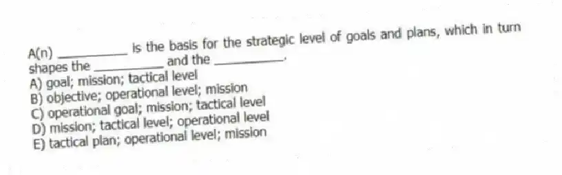 A(n) __________ is the basis for the strategic level of goals and plans, which in turn shapes the __________ and the __________.
A) goal; mission; tactical level
B) objective; operational level; mission
C) operational goal; mission; tactical level
D) mission; tactical level; operational level
E) tactical plan; operational level; mission