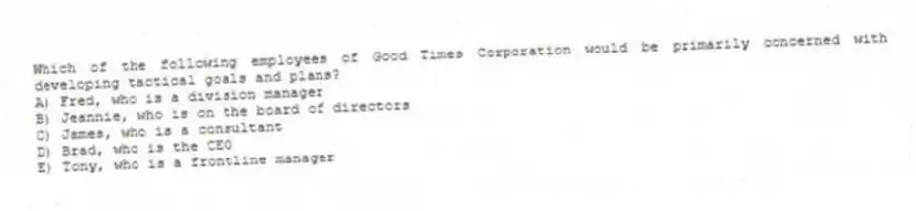 Which of the following employees of Good Times Corporation would be primarily concerned with developing tactical goals and plans?
A) Fred, who is a division manager
B) Jeannie, who is on the board of directors
C) James, who is a consultant
D) Brad, who is the CEO
E) Tony, who is a frontline manager