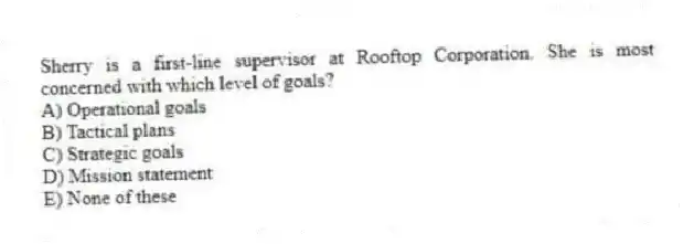 Sherry is a first-line supervisor at Rooftop Corporation. She is most concerned with which level of goals?
A) Operational goals
B) Tactical plans
C) Strategic goals
D) Mission statement
E) None of these