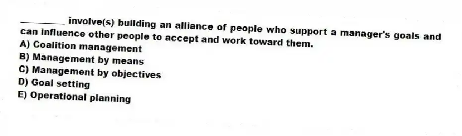 __________ involve(s) building an alliance of people who support a manager's goals and can influence other people to accept and work toward them.
A) Coalition management
B) Management by means
C) Management by objectives
D) Goal setting
E) Operational planning