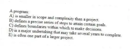 A program:
A) is smaller in scope and complexity than a project.
B) defines a precise series of steps to attain certain goals.
C) defines boundaries within which to make decisions.
D) is a major undertaking that may take several years to complete.
E) is often one part of a larger project.