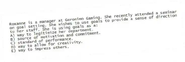 Roxanne is a manager at Geronimo Gaming. She recently attended a seminar on goal setting. She wishes to use goals to provide a sense of direction to her staff. She is using goals as a:
A) way to legitimize her department.
B) source of motivation and commitment.
C) standard of performance.
D) way to allow for creativity.
E) way to impress others.