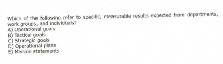 Which of the following refer to specific, measurable results expected from departments, work groups, and individuals?
A) Operational goals
B) Tactical goals
C) Strategic goals
D) Operational plans
E) Mission statements