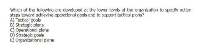Which of the following are developed at the lower levels of the organization to specify action steps toward achieving operational goals and to support tactical plans?
A) Tactical goals
B) Strategic plans
C) Operational plans
D) Strategic goals
E) Organizational plans